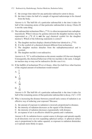 449
C. the average time taken for any particular radioactive atom to decay.
D. the time it takes for half of a sample of ingested radioisotope to be cleared
from the body.
Answer is A: The half-life of a particular radionuclide is the time it takes for
half of the remaining atoms of that particular radionuclide to decay. Choice B
is not the same thing.
13. The radionuclide technetium 99m (43
99m
Tc) is often incorporated into radiophar-
maceuticals. When it decays by gamma emission the daughter nucleus may be
represented as 43
99
X (X is not the real chemical symbol for the daughter
nucleus!). Which of the following statements is correct?
A. The daughter nucleus displays chemical behaviour identical to 43
99m
Tc.
B. X is the symbol of a chemical element different from technetium.
C. The daughter nucleus detaches from the radiopharmaceutical and is
excreted.
D. The daughter nuclide is not radioactive.
Answer isA: “X” is still technetium as the atomic number (43) has not changed.
Consequently, the chemical behaviour of the two nuclides is the same.A daugh-
ter nucleus may or may not be radioactive (In this case it is).
14. If the halflife of technetium 99 m is 6 hours. After five half-lives what fraction
of the original amount of technetium would remain?
A.
1
5
B.
1
10
C.
1
30
D.
1
32
Answer is D: The half-life of a particular radionuclide is the time it takes for
half of the remaining atoms of that particular radionuclide to decay. (½)5
= 1/32
15. Why is increasing the distance between yourself and a source of radiation is an
effective way of reducing your exposure? Because:
A. the amount of exposure to radiation is inversely proportional to distance.
B. the intensity of radiation decreases as the square of the distance.
C. the intensity of radiation decreases exponentially with distance.
D. an expanse of air is an effective shield for gamma and x radiation.
Answer is B: As radiation leaves a point source it diverges and spreads equally
in all directions over an ever expanding spherical surface. A spherical surface
area is proportional to the radius squared, so exposure to radiation diminishes
as it spreads more thinly in space.
17.2 Radioactivity, Radiotherapy, Nuclear Medicine, Radiation Safety
ERRNVPHGLFRVRUJ
 