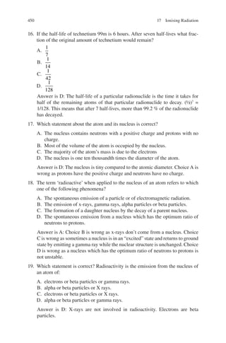 450
16. If the half-life of technetium 99m is 6 hours. After seven half-lives what frac-
tion of the original amount of technetium would remain?
A.
1
7
B.
1
14
C.
1
42
D.
1
128
Answer is D: The half-life of a particular radionuclide is the time it takes for
half of the remaining atoms of that particular radionuclide to decay. (½)7
=
1/128. This means that after 7 half-lives, more than 99.2 % of the radionuclide
has decayed.
17. Which statement about the atom and its nucleus is correct?
A. The nucleus contains neutrons with a positive charge and protons with no
charge.
B. Most of the volume of the atom is occupied by the nucleus.
C. The majority of the atom’s mass is due to the electrons
D. The nucleus is one ten thousandth times the diameter of the atom.
Answer is D: The nucleus is tiny compared to the atomic diameter. Choice A is
wrong as protons have the positive charge and neutrons have no charge.
18. The term ‘radioactive’ when applied to the nucleus of an atom refers to which
one of the following phenomena?
A. The spontaneous emission of a particle or of electromagnetic radiation.
B. The emission of x-rays, gamma rays, alpha particles or beta particles.
C. The formation of a daughter nucleus by the decay of a parent nucleus.
D. The spontaneous emission from a nucleus which has the optimum ratio of
neutrons to protons.
Answer is A: Choice B is wrong as x-rays don’t come from a nucleus. Choice
C is wrong as sometimes a nucleus is in an “excited” state and returns to ground
state by emitting a gamma ray while the nuclear structure is unchanged. Choice
D is wrong as a nucleus which has the optimum ratio of neutrons to protons is
not unstable.
19. Which statement is correct? Radioactivity is the emission from the nucleus of
an atom of:
A. electrons or beta particles or gamma rays.
B. alpha or beta particles or X rays.
C. electrons or beta particles or X rays.
D. alpha or beta particles or gamma rays.
Answer is D: X-rays are not involved in radioactivity. Electrons are beta
particles.
17 Ionising Radiation
ERRNVPHGLFRVRUJ
 