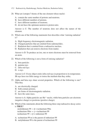 451
20. What are isotopes? Atoms of the one element whose nuclei:
A. contain the same number of protons and neutrons.
B. have different numbers of protons.
C. have different numbers of neutrons.
D. do not have the optimum neutron to proton ratio.
Answer is C: The number of neutrons does not affect the nature of the
element.
21. Which one of the following statements best describes what ‘ionising radiation’
is?
A. High frequency electromagnetic radiation.
B. Charged particles that are emitted from radionuclides.
C. Radiation that is emitted from a radioactive nucleus.
D. Radiation that can remove electrons from matter.
Answer is D: To produce an ion, one or more electrons must be removed from
an atom.
22. Which of the following is not a form of ionising radiation?
A. beta particles
B. gamma rays
C. infra-red rays
D. x-rays
Answer is C: Every object emits infra-red rays in proportion to its temperature.
IR rays have too little energy to ionise the medium that they strike.
23. Alpha and beta rays share several properties. Which of the following is one?
That they
A. are electrically charged.
B. both contain protons.
C. are forms of electromagnetic radiation.
D. have the same mass.
Answer is A: Alpha particles are He++
nuclei, while beta particles are electrons
(negative charge) or positrons (positive charge).
24. Which of the statements about the following three-step radioactive decay series
is TRUE?
molybdenum 99 → β + technetium 99m
technetium 99m → γ + technetium 99
technetium 99 → β + ruthenium 99
A. technetium 99 m is the parent of ruthenium 99
B. molybdenum 99 is the parent of technetium 99
17.2 Radioactivity, Radiotherapy, Nuclear Medicine, Radiation Safety
ERRNVPHGLFRVRUJ
 
