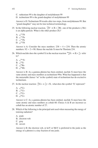 452
C. ruthenium 99 is the daughter of molybdenum 99
D. technetium 99 is the grand-daughter of molybdenum 99
Answer is D: Technetium 99 results after two steps, from molybdenum 99. But
“grand-daughter” may not be true technical terminology.
25. In the following nuclear reaction, 92
238
2
4
U He
→ +
X , one of the products (2
4
He)
is an alpha particle. What is the other product (X)?
A. 90
234
Th
B. 91
234
Pa
C. 21
236
Pa
D. 90
236
Th
Answer is A: Consider the mass numbers: 238 − 4 = 234. Then the atomic
numbers: 92 − 2 = 90. Hence the nuclide X must be Thorium 234.
26. Which nuclide does the symbol X in the nuclear reaction 43
99
0
0
m
Tc → +
X γ refer
to?
A. 43
99m
Tc
B. 43
99
Tc
C. 44
99
Ru
D. 42
99
Mo
Answer is B: As a gamma photon has been emitted, nuclide X must have the
same atomic and mass numbers as technetium 99m. What has happened is that
the metastable (hence “m” in the symbol) state of technetium has de-excited to
technetium.
27. In the nuclear reaction: 27
60
0
0
Co → +
γ X , what does the symbol ‘X’ represent?
A. 28
60
Co
B. 27
59
Co
C. 27
60
Co
D. 26
60
Co
Answer is C: As a gamma photon has been emitted, nuclide X must have the
same atomic and mass numbers as cobalt 60. Choice A  B are incorrect as
cobalt has an atomic number of 27.
28. Which of the following is the principal unit used when measuring the energy of
ionising radiation?
A. joule
B. electron-volt
C. gray
D. sievert
Answer is B: the electron volt, or keV or MeV is preferred to the joule as the
energy of a photon is a tiny fraction of one joule.
17 Ionising Radiation
ERRNVPHGLFRVRUJ
 