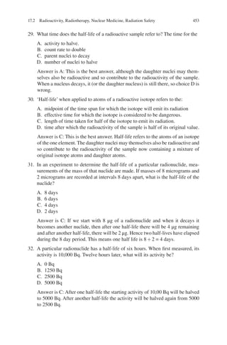 453
29. What time does the half-life of a radioactive sample refer to? The time for the
A. activity to halve.
B. count rate to double
C. parent nuclei to decay
D. number of nuclei to halve
Answer is A: This is the best answer, although the daughter nuclei may them-
selves also be radioactive and so contribute to the radioactivity of the sample.
When a nucleus decays, it (or the daughter nucleus) is still there, so choice D is
wrong.
30. ‘Half-life’ when applied to atoms of a radioactive isotope refers to the:
A. midpoint of the time span for which the isotope will emit its radiation
B. effective time for which the isotope is considered to be dangerous.
C. length of time taken for half of the isotope to emit its radiation.
D. time after which the radioactivity of the sample is half of its original value.
Answer is C: This is the best answer. Half-life refers to the atoms of an isotope
of the one element. The daughter nuclei may themselves also be radioactive and
so contribute to the radioactivity of the sample now containing a mixture of
original isotope atoms and daughter atoms.
31. In an experiment to determine the half-life of a particular radionuclide, mea-
surements of the mass of that nuclide are made. If masses of 8 micrograms and
2 micrograms are recorded at intervals 8 days apart, what is the half-life of the
nuclide?
A. 8 days
B. 6 days
C. 4 days
D. 2 days
Answer is C: If we start with 8 μg of a radionuclide and when it decays it
becomes another nuclide, then after one half-life there will be 4 μg remaining
and after another half-life, there will be 2 μg. Hence two half-­
lives have elapsed
during the 8 day period. This means one half life is 8 ÷ 2 = 4 days.
32. A particular radionuclide has a half-life of six hours. When first measured, its
activity is 10,000 Bq. Twelve hours later, what will its activity be?
A. 0 Bq
B. 1250 Bq
C. 2500 Bq
D. 5000 Bq
Answer is C: After one half-life the starting activity of 10,00 Bq will be halved
to 5000 Bq. After another half-life the activity will be halved again from 5000
to 2500 Bq.
17.2 Radioactivity, Radiotherapy, Nuclear Medicine, Radiation Safety
ERRNVPHGLFRVRUJ
 