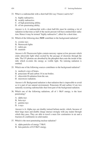 454
33. What is a radionuclide with a short half-life (say 5 hours) said to be?
A. highly radioactive.
B. weakly radioactive.
C. of high penetrating ability.
D. of low penetrating ability.
Answer is A: A radionuclide with a short half-life must be emitting a lot of
radiation in that time as half of the nuclei present will have emitted their radia-
tion. Hence it may be termed “highly radioactive”, albeit for a short time.
34. Which of the following does NOT contribute to the background radiation?
A. cosmic rays
B. fluorescent lights
C. radon gas
D. uranium
Answer is B: Fluorescent lights contain mercury vapour at low pressure which
emits ultraviolet light when excited by the passage of electrons through the
tube. The UV photons are absorbed by the phosphor that coats the inside of the
tube which re-emits the energy as visible light. No ionising radiation is
emitted.
35. Which one of the following sources contributes to the background radiation?
A. medical x-rays of bones.
B. potassium 40 and carbon 14 in our bodies.
C. ultraviolet B radiation from the sun.
D. microwave radiation.
Answer is B: Background radiation is that radiation that is impossible to avoid
as it is part of our natural environment. Potassium 40 and carbon 14 are two
naturally occurring radionuclides that form part of the background radiation.
36. Which one of the following radiations, all of 1 MeV energy, is the least
penetrating?
A. alpha rays
B. beta rays
C. gamma rays
D. x-rays
Answer is A: Alpha rays are doubly ionised helium nuclei, which, because of
their large mass and double charge interact strongly with any matter through
which they pass. They are able to travel a mere few centimetres in air and a
fraction of a millimetre in solid matter.
37. Which is the most penetrating nuclear radiation?
A. alpha particles of energy 7 MeV.
B. beta particles of 0.5 MeV energy.
17 Ionising Radiation
ERRNVPHGLFRVRUJ
 