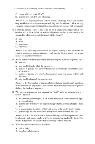 455
C. x-rays with energy of 5 MeV.
D. gamma rays with 140 keV of energy.
Answer is C: X-rays are photons so have no mass or charge. Hence they interact
only weakly with the matter through which they pass. In addition, 5 MeV are very
energetic x-rays so are more penetrating than gamma ray photons with less energy.
38. Suppose a gamma source is placed 10 cm from a radiation detector and in suc-
cession, a 1 cm thick slab of each of the following materials is used to shield the
source. For which one would the count rate be lowest?
A. lead
B. wood
C. aluminium
D. cardboard
Answer is A: Shielding material with the highest density is able to absorb the
greatest amount of gamma photons. Lead has the highest density so would
reduce the count rate the most.
39. Why is a shield made of lead effective in reducing the exposure to gamma rays?
Because the
A. lead shield absorbs all of the gamma rays.
B. number of gamma rays absorbed increases exponentially with the thickness
of the shield.
C. number of gamma rays absorbed increases in an inverse square fashion with
thickness.
D. lead shield reflects all the gamma rays.
Answer is B: The number of gamma photons that can pass through a medium
is described by an exponential relationship. Their number decreases exponen-
tially as the thickness increases.
40. Why are gamma rays are able to penetrate “solid” walls but alpha or beta rays
cannot? Because
A. the speed of gamma rays (3 × 108
m/s) is very much faster than either alpha
or beta radiation.
B. gamma rays do not have an electric charge whereas alpha is charged +2 and
beta -1.
C. to a gamma ray, the atoms of the wall appear to be mostly empty space.
D. gamma rays possess much more energy than either alpha or beta rays.
Answer is B: It is the absence of an electrical charge that allows photons to pass
by electrons and atomic nuclei with being attracted or repelled by them. This
means that photons are undeflected unless they suffer a direct hit.
41. What does the unit the sievert describe?
A. radioactivity
B. absorbed radiation dose
17.2 Radioactivity, Radiotherapy, Nuclear Medicine, Radiation Safety
ERRNVPHGLFRVRUJ
 