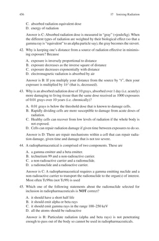 456
C. absorbed radiation equivalent dose
D. energy of radiation
Answer is C: Absorbed radiation dose is measured in “gray” (=joule/kg). When
the different types of radiation are weighted by their biological effect (so that a
gamma ray is “equivalent” to an alpha particle say), the gray becomes the sievert.
42. Why is keeping one’s distance from a source of radiation effective in minimis-
ing exposure? Because
A. exposure is inversely proportional to distance
B. exposure decreases as the inverse square of distance
C. exposure decreases exponentially with distance
D. electromagnetic radiation is absorbed by air
Answer is B: If you multiply your distance from the source by “r”, then your
exposure is multiplied by 1/r2
(that is, decreased).
43. Why is an absorbed radiation dose of 10 grays, absorbed over 1 day (i.e. acutely)
more damaging to living tissue than the same dose received as 1000 exposures
of 0.01 grays over 10 years (i.e. chronically)?
A. 0.01 grays is below the threshold dose that is known to damage cells.
B. Rapidly dividing cells are more susceptible to damage from acute doses of
radiation.
C. Healthy cells can recover from low levels of radiation if the whole body is
not exposed.
D. Cells can repair radiation damage if given time between exposures to do so.
Answer is D: There are repair mechanisms within a cell that can repair radia-
tion damage, given time and damage that is not too severe.
44. A radiopharmaceutical is comprised of two components. These are
A. a gamma emitter and a beta emitter.
B. technetium 99 and a non-radioactive carrier.
C. a non-radioactive carrier and a radionuclide.
D. a radionuclide and a radioactive carrier.
Answer is C: A radiopharmaceutical requires a gamma emitting nuclide and a
non-radioactive carrier to transport the radionuclide to the organ(s) of interest.
Most often Tc99m (not Tc99) is used
45. Which one of the following statements about the radionuclide selected for
inclusion in radiopharmaceuticals is NOT correct?
A. it should have a short half life
B. it should emit alpha or beta rays
C. it should emit gamma rays in the range 100–250 keV
D. all the atoms should be radioactive
Answer is B: Particulate radiation (alpha and beta rays) is not penetrating
enough to pass out of the body so cannot be used in radiopharmaceuticals.
17 Ionising Radiation
ERRNVPHGLFRVRUJ
 