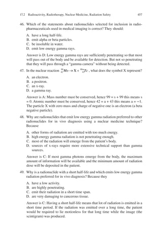 457
46. Which of the statements about radionuclides selected for inclusion in radio-
pharmaceuticals used in medical imaging is correct? They should:
A. have a long half-life.
B. emit alpha or beta particles.
C. be insoluble in water.
D. emit low energy gamma rays.
Answer is D: Low energy gamma rays are sufficiently penetrating so that most
will pass out of the body and be available for detection. But not so penetrating
that they will pass through a “gamma camera” without being detected.
47. In the nuclear reaction 42
99
43
99
Mo Tc
m
→ +
X , what does the symbol X represent?
A. an electron.
B. a positron.
C. an x-ray.
D. a gamma ray.
Answer is A: Mass number must be conserved, hence 99 = s + 99 this means s
= 0. Atomic number must be conserved, hence 42 = a + 43 this means a = −1.
The particle X with zero mass and charge of negative one is an electron (a beta
negative particle).
48. Why are radionuclides that emit low energy gamma radiation preferred to other
radionuclides for in vivo diagnosis using a nuclear medicine technique?
Because
A. other forms of radiation are emitted with too much energy.
B. high energy gamma radiation is not penetrating enough.
C. most of the radiation will emerge from the patient’s body.
D. sources of x-rays require more extensive technical support than gamma
sources.
Answer is C: If most gamma photons emerge from the body, the maximum
amount of information will be available and the minimum amount of radiation
dose will be deposited in the patient.
49. Why is a radionuclide with a short half-life and which emits low energy gamma
radiation preferred for in vivo diagnosis? Because they
A. have a low activity.
B. are highly penetrating.
C. emit their radiation in a short time span.
D. are very damaging to cancerous tissue.
Answer is C: Having a short half-life means that lot of radiation is emitted in a
short time period. If the radiation was emitted over a long time, the patient
would be required to lie motionless for that long time while the image (the
scintigram) was produced.
17.2 Radioactivity, Radiotherapy, Nuclear Medicine, Radiation Safety
ERRNVPHGLFRVRUJ
 