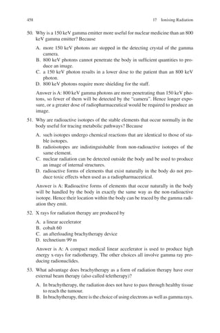 458
50. Why is a 150 keV gamma emitter more useful for nuclear medicine than an 800
keV gamma emitter? Because
A. more 150 keV photons are stopped in the detecting crystal of the gamma
camera.
B. 800 keV photons cannot penetrate the body in sufficient quantities to pro-
duce an image.
C. a 150 keV photon results in a lower dose to the patient than an 800 keV
photon.
D. 800 keV photons require more shielding for the staff.
Answer is A: 800 keV gamma photons are more penetrating than 150 keV pho-
tons, so fewer of them will be detected by the “camera”. Hence longer expo-
sure, or a greater dose of radiopharmaceutical would be required to produce an
image.
51. Why are radioactive isotopes of the stable elements that occur normally in the
body useful for tracing metabolic pathways? Because
A. such isotopes undergo chemical reactions that are identical to those of sta-
ble isotopes.
B. radioisotopes are indistinguishable from non-radioactive isotopes of the
same element.
C. nuclear radiation can be detected outside the body and be used to produce
an image of internal structures.
D. radioactive forms of elements that exist naturally in the body do not pro-
duce toxic effects when used as a radiopharmaceutical.
Answer is A: Radioactive forms of elements that occur naturally in the body
will be handled by the body in exactly the same way as the non-­
radioactive
isotope. Hence their location within the body can be traced by the gamma radi-
ation they emit.
52. X rays for radiation therapy are produced by
A. a linear accelerator
B. cobalt 60
C. an afterloading brachytherapy device
D. technetium 99 m
Answer is A: A compact medical linear accelerator is used to produce high
energy x-rays for radiotherapy. The other choices all involve gamma ray pro-
ducing radionuclides.
53. What advantage does brachytherapy as a form of radiation therapy have over
external beam therapy (also called teletherapy)?
A. In brachytherapy, the radiation does not have to pass through healthy tissue
to reach the tumour.
B. In brachytherapy, there is the choice of using electrons as well as gamma rays.
17 Ionising Radiation
ERRNVPHGLFRVRUJ
 