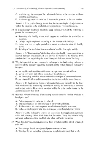459
C. In teletherapy the energy of the radiation is limited to the energies available
from the radionuclide.
D. In teletherapy the total radiation dose must be given all at the one session.
Answer is A: In brachytherapy, the radioactive isotope is placed adjacent to or
within the structure to be irradiated, so healthy tissue receives less dose.
54. In a radiotherapy treatment plan for a deep tumour, which of the following is
part of the treatment plan?
A. Saturating the healthy tissue with oxygen to minimise its sensitivity to
radiation.
B. Using a single large dose to destroy all the tumour cells quickly.
C. Using low energy alpha particles in order to minimise dose to healthy
tissue.
D. Splitting of the total dose into a number of smaller doses given daily.
Answer is D: “Fractionation” of the dose allows the healthy tissue some time to
recover between irradiations. It also allows the tumor to be targeted from
another direction by passing the beam through a different part of the body.
55. Why is it possible to trace metabolic pathways in the body using radioactive
isotopes of the naturally occurring elements in the body? Because, radioactive
isotopes
A. are used in such small quantities that they produce no toxic effects.
B. have a very short half-life so soon decay to safe levels.
C. are chemically identical to non-radioactive isotopes of the same element.
D. are physically identical to non-radioactive isotopes of the same element.
Answer is C: Radioactive forms of elements that occur naturally in the body
will be chemically handled by the body in exactly the same way as the non-
radioactive isotope. Hence their location within the body can be traced by the
gamma radiation they emit.
56. How has remote-controlled after-loading reduced the dose to staff involved in
brachytherapy?
A. Patient exposure to radiation is reduced.
B. The radionuclides are only in place in an operating theatre.
C. Staff members are never exposed to radiation during the treatment.
D. Only one staff member at a time is required in the brachytherapy room.
Answer is C: The radioactive sources are loaded into their applicators automati-
cally and remotely when staff have left the room. They are automatically
retrieved and returned to a shielded safe when staff enter the room.
57. What does the ‘maximum permissible dose’ of radiation (100 mSv/5 yr period)
refer to?
A. The average dose for the general population as a whole.
B. The dose for an individual not exposed to radiation through their work.
17.2 Radioactivity, Radiotherapy, Nuclear Medicine, Radiation Safety
ERRNVPHGLFRVRUJ
 