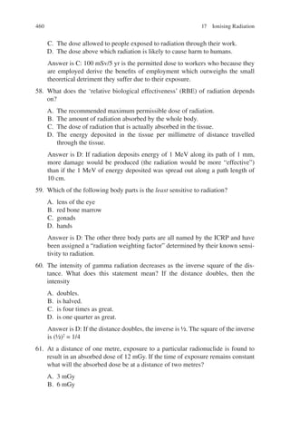 460
C. The dose allowed to people exposed to radiation through their work.
D. The dose above which radiation is likely to cause harm to humans.
Answer is C: 100 mSv/5 yr is the permitted dose to workers who because they
are employed derive the benefits of employment which outweighs the small
theoretical detriment they suffer due to their exposure.
58. What does the ‘relative biological effectiveness’ (RBE) of radiation depends
on?
A. The recommended maximum permissible dose of radiation.
B. The amount of radiation absorbed by the whole body.
C. The dose of radiation that is actually absorbed in the tissue.
D. The energy deposited in the tissue per millimetre of distance travelled
through the tissue.
Answer is D: If radiation deposits energy of 1 MeV along its path of 1 mm,
more damage would be produced (the radiation would be more “effective”)
than if the 1 MeV of energy deposited was spread out along a path length of
10 cm.
59. Which of the following body parts is the least sensitive to radiation?
A. lens of the eye
B. red bone marrow
C. gonads
D. hands
Answer is D: The other three body parts are all named by the ICRP and have
been assigned a “radiation weighting factor” determined by their known sensi-
tivity to radiation.
60. The intensity of gamma radiation decreases as the inverse square of the dis-
tance. What does this statement mean? If the distance doubles, then the
intensity
A. doubles.
B. is halved.
C. is four times as great.
D. is one quarter as great.
Answer is D: If the distance doubles, the inverse is ½. The square of the inverse
is (½)2
= 1/4
61. At a distance of one metre, exposure to a particular radionuclide is found to
result in an absorbed dose of 12 mGy. If the time of exposure remains constant
what will the absorbed dose be at a distance of two metres?
A. 3 mGy
B. 6 mGy
17 Ionising Radiation
ERRNVPHGLFRVRUJ
 