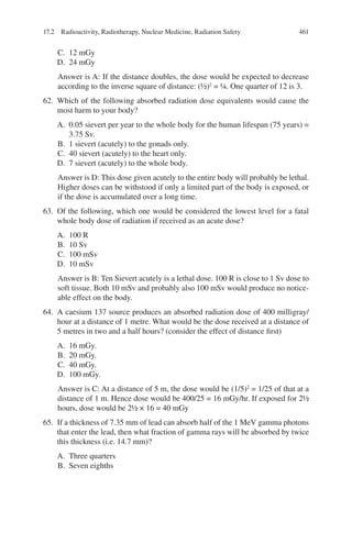 461
C. 12 mGy
D. 24 mGy
Answer is A: If the distance doubles, the dose would be expected to decrease
according to the inverse square of distance: (½)2
= ¼. One quarter of 12 is 3.
62. Which of the following absorbed radiation dose equivalents would cause the
most harm to your body?
A. 0.05 sievert per year to the whole body for the human lifespan (75 years) =
3.75 Sv.
B. 1 sievert (acutely) to the gonads only.
C. 40 sievert (acutely) to the heart only.
D. 7 sievert (acutely) to the whole body.
Answer is D: This dose given acutely to the entire body will probably be lethal.
Higher doses can be withstood if only a limited part of the body is exposed, or
if the dose is accumulated over a long time.
63. Of the following, which one would be considered the lowest level for a fatal
whole body dose of radiation if received as an acute dose?
A. 100 R
B. 10 Sv
C. 100 mSv
D. 10 mSv
Answer is B: Ten Sievert acutely is a lethal dose. 100 R is close to 1 Sv dose to
soft tissue. Both 10 mSv and probably also 100 mSv would produce no notice-
able effect on the body.
64. A caesium 137 source produces an absorbed radiation dose of 400 milligray/
hour at a distance of 1 metre. What would be the dose received at a distance of
5 metres in two and a half hours? (consider the effect of distance first)
A. 16 mGy.
B. 20 mGy.
C. 40 mGy.
D. 100 mGy.
Answer is C: At a distance of 5 m, the dose would be (1/5)2
= 1/25 of that at a
distance of 1 m. Hence dose would be 400/25 = 16 mGy/hr. If exposed for 2½
hours, dose would be 2½ × 16 = 40 mGy
65. If a thickness of 7.35 mm of lead can absorb half of the 1 MeV gamma photons
that enter the lead, then what fraction of gamma rays will be absorbed by twice
this thickness (i.e. 14.7 mm)?
A. Three quarters
B. Seven eighths
17.2 Radioactivity, Radiotherapy, Nuclear Medicine, Radiation Safety
ERRNVPHGLFRVRUJ
 