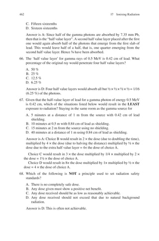 462
C. Fifteen sixteenths
D. Sixteen sixteenths
Answer is A: Since half of the gamma photons are absorbed by 7.35 mm Pb,
then that is the “half value layer”.A second half value layer placed after the first
one would again absorb half of the photons that emerge from the first slab of
lead. This would leave half of a half, that is, one quarter emerging from the
second half value layer. Hence ¾ have been absorbed.
66. The ‘half value layer’ for gamma rays of 0.5 MeV is 0.42 cm of lead. What
percentage of the original ray would penetrate four half value layers?
A. 50 %
B. 25 %
C. 12.5 %
D. 6.25 %
Answer is D: Four half value layers would absorb all but ½ × ½ × ½ × ½ = 1/16
(6.25 %) of the photons.
67. Given that the half-value layer of lead for a gamma photon of energy 0.5 MeV
is 0.42 cm, which of the situations listed below would result in the LEAST
exposure to radiation? Staying in the same room as the gamma source for
A. 5 minutes at a distance of 1 m from the source with 0.42 cm of lead
shielding.
B. 10 minutes at 0.5 m with 0.84 cm of lead as shielding.
C. 15 minutes at 2 m from the source using no shielding.
D. 40 minutes at a distance of 1 m using 0.84 cm of lead as shielding.
Answer is A: Choice B would result in 2 × the dose (due to doubling the time),
multiplied by 4 × the dose (due to halving the distance) multiplied by ½ × the
dose due to the extra half value layer = 4× the dose of choice A.
Choice C would result in 3 × the dose multiplied by 1/4 × multiplied by 2 ×
the dose = 1½ × the dose of choice A.
Choice D would result in 8× the dose multiplied by 1× multiplied by ½ × the
dose = 4 × the dose of choice A.
68. Which of the following is NOT a principle used to set radiation safety
standards?
A. There is no completely safe dose.
B. Any dose given must show a positive net benefit.
C. Any dose received should be as low as reasonably achievable.
D. Any dose received should not exceed that due to natural background
radiation.
Answer is D: This is often not achievable.
17 Ionising Radiation
ERRNVPHGLFRVRUJ
 