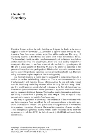 465
© Springer Science+Business Media Singapore 2016
M. Caon, Examination Questions and Answers in Basic Anatomy and
Physiology, DOI 10.1007/978-981-10-2332-3_18
Chapter 18
Electricity
Electrical devices perform the tasks that they are designed for thanks to the energy
supplied to them by “electricity”. AC generators at a power station provide the elec-
tromotive force that causes electrons to oscillate within conductors. The energy of
oscillating electrons is transformed into useful work within the electrical device.
The human body, inside the skin, can also conduct electricity because its solutions
contain many dissolved ions (electrolytes). If due to a fault, electric current flows
through the skin into a person from a domestic electrical device, operating on a 50
Hz, 240 V circuit capable of delivering 5A (say), the energy so deposited in the
person will cause harm and perhaps death. This is called macro-electrocution as the
current required to produce a significant shock is greater than about 5 mA. There are
safety precautions in place to prevent this from happening.
In a hospital situation, a patient may be connected to intravenous fluids, to a
cardiac pacemaker, to indwelling catheters etc. That is, they are connected to elec-
trical conductors and electrical devices which penetrate the skin and make contact
with the electrically conducting solutions within the body. The skin, being “dead”
and dry, usually presents a relatively high resistance to the flow of electric current.
If the skin is penetrated then this natural protection is by-passed and a much smaller
current can cause significant damage. This is called micro-electrocution as the cur-
rent likely to cause death is probably less than 100 μA. There are special safety
precautions in place to prevent this from happening.
The body is a generator of electricity. The distribution of ions within the body
and their movement from one side of the cell plasma membrane to the other pro-
duces local electrical currents. This polarisation and depolarisation of membranes
then produces contraction of muscle fibres and the generation of nerve impulses.
These endogenously generated electric currents can be measured for the heart (the
measurement is called the ECG) for skeletal muscle (called EMG) and for the brain
(called EEG).
ERRNVPHGLFRVRUJ
 