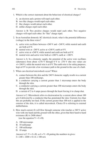 466
1. Which is the correct statement about the behaviour of electrical charges?
A. an electron and a proton will repel each other.
B. two like charges would repel each other.
C. like charges would attract each other.
D. unlike charges repel each other.
Answer is B: Two positive charges would repel each other. Two negative
charges will repel each other. So “like” charge repel.
2. In an Australian domestic AC electrical circuit, what is the potential difference
(voltage) in the three wires?
A. active wire oscillates between +240 V and −240 V, while neutral and earth
are both at 0 V.
B. neutral wire at –240 V, active at +240 V, earth at 0 V.
C. active wire at +240 V, while neutral and earth are both at 0 V.
D. neutral wire and active wire both at +240 V, earth at −240 V.
Answer is A: In a domestic supply, the potential of the active wire oscillates
(alternates) from about +270 V through 0 V to -270 V (the rms values are
+/−240 V), while the neutral wire is at 0 V. The earth wire is for safety purposes,
kept at 0 V to provide a low resistance path to the ground in the case of a fault.
3. When can electrical microshock occur? When:
A. contact between the skin and the 240 V domestic supply results in a current
greater than 100 milliamps.
B. a conductor carrying a current greater than 1 microamp enters the body
through the skin.
C. a conductor carrying a current greater than 100 microamps enters the body
through the skin.
D. a current of 2 to 4 amps passes through the heart forcing it to clamp shut.
Answer is C: Microshock refers to electrocution by a current above about 100
μA if delivered by a conductor that has penetrated the skin. Currents less than
this are probably not fatal. If the current greater than 100 mA is applied to the
exterior of the skin, it is called microshock. Choice D is referring to external
defibrillation.
4. How much current (I) will flow through someone who touches a 240 V active
wire with one hand and the ground with the other, given that their hand to hand
resistance (R) is 2400 ohms?
(use the equation V = I × R)
A. 100 microamps
B. 10 milliamps
C. 100 milliamps
D. 10 amps
Answer is C: V = I × R, so I = V ÷ R putting the numbers in gives:
I = 240 ÷ 2400 = 0.1A = 100 mA
18 Electricity
ERRNVPHGLFRVRUJ
 