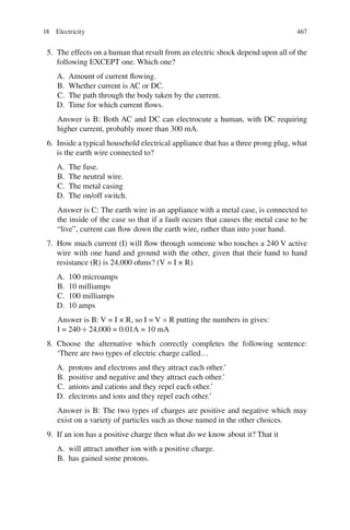 467
5. The effects on a human that result from an electric shock depend upon all of the
following EXCEPT one. Which one?
A. Amount of current flowing.
B. Whether current is AC or DC.
C. The path through the body taken by the current.
D. Time for which current flows.
Answer is B: Both AC and DC can electrocute a human, with DC requiring
higher current, probably more than 300 mA.
6. Inside a typical household electrical appliance that has a three prong plug, what
is the earth wire connected to?
A. The fuse.
B. The neutral wire.
C. The metal casing
D. The on/off switch.
Answer is C: The earth wire in an appliance with a metal case, is connected to
the inside of the case so that if a fault occurs that causes the metal case to be
“live”, current can flow down the earth wire, rather than into your hand.
7. How much current (I) will flow through someone who touches a 240 V active
wire with one hand and ground with the other, given that their hand to hand
resistance (R) is 24,000 ohms? (V = I × R)
A. 100 microamps
B. 10 milliamps
C. 100 milliamps
D. 10 amps
Answer is B: V = I × R, so I = V ÷ R putting the numbers in gives:
I = 240 ÷ 24,000 = 0.01A = 10 mA
8. Choose the alternative which correctly completes the following sentence:
‘There are two types of electric charge called…
A. protons and electrons and they attract each other.’
B. positive and negative and they attract each other.’
C. anions and cations and they repel each other.’
D. electrons and ions and they repel each other.’
Answer is B: The two types of charges are positive and negative which may
exist on a variety of particles such as those named in the other choices.
9. If an ion has a positive charge then what do we know about it? That it
A. will attract another ion with a positive charge.
B. has gained some protons.
18 Electricity
ERRNVPHGLFRVRUJ
 