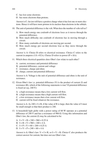 468
C. has lost some electrons.
D. has more electrons than protons.
Answer is C: An ion will have a positive charge when it has lost one or more elec-
trons. Hence it will have more protons in its nucleus than electrons in the orbitals.
10. The unit of potential difference is the volt. What does the number of volts tell us?
A. How much energy one coulomb of electrons loses as it moves through the
potential difference.
B. How much difficulty one coulomb of electrons has in moving through a
circuit.
C. How many coulombs of electrons are moving per second.
D. How much energy per second electrons lose as they move through the
circuit.
Answer is A: Choice B refers to electrical resistance. Choice C refers to the
current in amperes (1A =1C/s). Choice D refers to power (P = A/s).
11. Which three electrical quantities does Ohm’s law relate to each other?
A. current, resistance and potential difference
B. potential difference, current and voltage
C. resistance, charge and ohms
D. charge, current and potential difference
Answer is A: Voltage is the unit of potential difference and ohms is the unit of
resistance.
12. Given Ohm’s law i.e. potential difference (V) is the product of current (I) and
resistance (R), which of the following statements is true? If potential difference
is fixed (at say, 240 V):
A. a high resistance means that a low current will flow.
B. a high resistance means that a high current will flow.
C. a low resistance means that a low current will flow.
D. current will be fixed whatever the resistance.
Answer is A: As 240 = I × R, if the value of R is large, then the value of I must
be small enough so that their product is 240.
13. A household light globe with a power rating of 60 W operates at a potential
difference of 240 V and has a resistance of 960 . Using this information and
Ohm’s law, the current (I) may be calculated to be:
A. I = V ÷ R = 240 ÷ 960 = 0.25 A
B. I = R ÷ V = 960 ÷ 240 = 4 A
C. I = P ÷ V = 60 ÷ 240 = 0.25 A
D. I = V ÷ P = 240 ÷ 60 = 4 A
Answer is A: Ohm’s law: V = I × R, so I = V ÷ R. Choice C also produces the
correct answer for current, but does not use Ohm’s law.
18 Electricity
ERRNVPHGLFRVRUJ
 