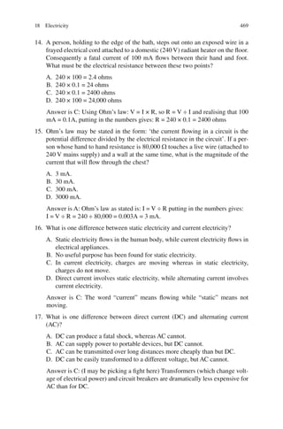 469
14. A person, holding to the edge of the bath, steps out onto an exposed wire in a
frayed electrical cord attached to a domestic (240 V) radiant heater on the floor.
Consequently a fatal current of 100 mA flows between their hand and foot.
What must be the electrical resistance between these two points?
A. 240 × 100 = 2.4 ohms
B. 240 × 0.1 = 24 ohms
C. 240 × 0.1 = 2400 ohms
D. 240 × 100 = 24,000 ohms
Answer is C: Using Ohm’s law: V = I × R, so R = V ÷ I and realising that 100
mA = 0.1A, putting in the numbers gives: R = 240 × 0.1 = 2400 ohms
15. Ohm’s law may be stated in the form: ‘the current flowing in a circuit is the
potential difference divided by the electrical resistance in the circuit’. If a per-
son whose hand to hand resistance is 80,000  touches a live wire (attached to
240 V mains supply) and a wall at the same time, what is the magnitude of the
current that will flow through the chest?
A. 3 mA.
B. 30 mA.
C. 300 mA.
D. 3000 mA.
Answer is A: Ohm’s law as stated is: I = V ÷ R putting in the numbers gives:
I = V ÷ R = 240 ÷ 80,000 = 0.003A = 3 mA.
16. What is one difference between static electricity and current electricity?
A. Static electricity flows in the human body, while current electricity flows in
electrical appliances.
B. No useful purpose has been found for static electricity.
C. In current electricity, charges are moving whereas in static electricity,
charges do not move.
D. Direct current involves static electricity, while alternating current involves
current electricity.
Answer is C: The word “current” means flowing while “static” means not
moving.
17. What is one difference between direct current (DC) and alternating current
(AC)?
A. DC can produce a fatal shock, whereas AC cannot.
B. AC can supply power to portable devices, but DC cannot.
C. AC can be transmitted over long distances more cheaply than but DC.
D. DC can be easily transformed to a different voltage, but AC cannot.
Answer is C: (I may be picking a fight here) Transformers (which change volt-
age of electrical power) and circuit breakers are dramatically less expensive for
AC than for DC.
18 Electricity
ERRNVPHGLFRVRUJ
 