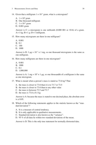 39
14. Given that a milligram 1 × 10−3
gram, what is a microgram?
A. 1 × 103
gram
B. One thousand milligram
C. 1 × 10−6
gram
D. 0.001 gram
Answer is C: a microgram is one millionth (0.000 001 or 10-6) of a gram.
A=1 kg; B=1 g; D=1 milligram.
15. How many micrograms are there in one milligram?
A. 0.001
B. 0.1
C. 100
D. 1000
Answer is D: 1 μg = 10−3
× 1 mg, so one thousand micrograms is the same as
one milligram.
16. How many milligrams are there in one microgram?
A. 0.001
B. 1000
C. 0.1
D. 1,000,000
Answer is A: 1 mg = 103
× 1 μg, so one thousandth of a milligram is the same
as one microgram.
17. What is meant when a person’s mass is stated as 73.6 kg? That
A. the mass is closer to 73.6 than it is to 73.7 or 73.5
B. the mass is closer to 73.6 than to any other value
C. the mass is between 73.5 and 73.7
D. the mass is 73.6 ± 0.1 kg
Answer is A: because the mass is stated to one decimal place, the absolute error
is ± 0.05.
18. Which of the following statements applies to the statistic known as the “stan-
dard deviation”?
A. It is a measure of central tendency.
B. It is only applicable to qualitative measurements.
C. Standard deviation is also known as the “variance”.
D. 95 % of all data lie within two standard deviations of the mean.
Answer is D: This is the only true statement for normally distrusted data.
3 Measurement, Errors and Data
ERRNVPHGLFRVRUJ
 
