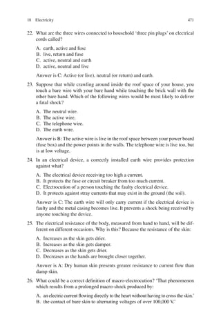 471
22. What are the three wires connected to household ‘three pin plugs’ on electrical
cords called?
A. earth, active and fuse
B. live, return and fuse
C. active, neutral and earth
D. active, neutral and live
Answer is C: Active (or live), neutral (or return) and earth.
23. Suppose that while crawling around inside the roof space of your house, you
touch a bare wire with your bare hand while touching the brick wall with the
other bare hand. Which of the following wires would be most likely to deliver
a fatal shock?
A. The neutral wire.
B. The active wire.
C. The telephone wire.
D. The earth wire.
Answer is B: The active wire is live in the roof space between your power board
(fuse box) and the power points in the walls. The telephone wire is live too, but
is at low voltage.
24. In an electrical device, a correctly installed earth wire provides protection
against what?
A. The electrical device receiving too high a current.
B. It protects the fuse or circuit breaker from too much current.
C. Electrocution of a person touching the faulty electrical device.
D. It protects against stray currents that may exist in the ground (the soil).
Answer is C: The earth wire will only carry current if the electrical device is
faulty and the metal casing becomes live. It prevents a shock being received by
anyone touching the device.
25. The electrical resistance of the body, measured from hand to hand, will be dif-
ferent on different occasions. Why is this? Because the resistance of the skin:
A. Increases as the skin gets drier.
B. Increases as the skin gets damper.
C. Decreases as the skin gets drier.
D. Decreases as the hands are brought closer together.
Answer is A: Dry human skin presents greater resistance to current flow than
damp skin.
26. What could be a correct definition of macro-electrocution? ‘That phenomenon
which results from a prolonged macro-shock produced by:
A. an electric current flowing directly to the heart without having to cross the skin.’
B. the contact of bare skin to alternating voltages of over 100,000 V.’
18 Electricity
ERRNVPHGLFRVRUJ
 