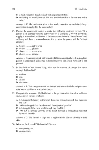 472
C. a fatal current in direct contact with unprotected skin.’
D. switching on a faulty device that was earthed and had a fuse on the active
wire.’
Answer is C: Macro-electrocution refers to electrocution by a relatively large
current that is applied to the skin surface.
27. Choose the correct alternative to make the following sentence correct. “If a
person is in contact with the active wire of a domestic 240 volt electricity
supply, a macroshock will occur if the current that flows is “above/below” one
milliamp and there is a second connection between the person and the “active/
ground”.
A. below……… active wire
B. below……… ground
C. above……… active wire
D. above……… ground
Answer is D: A macroshock will be noticed if the current is above 1 mA and the
person is electrically connected simultaneously to the active wire and to the
ground.
28. In the fluids of the human body, what are the carriers of charge that move
through fluids called?
A. cations
B. ions
C. anions
D. electrons
Answer is B: The charge carriers are ions (sometimes called electrolytes) they
may have a positive or a negative charge.
29. Complete the sentence: ‘Defibrillation’ is the process where for a few millisec-
onds, a direct current of about:
A. 6 A is applied directly to the heart through a conducting path that bypasses
the skin
B. 100 mA is applied to the chest wall through two ‘paddles’
C. 6 A is applied the chest wall through two ‘paddles’
D. 100 mA is applied directly to the heart through a conducting path that
bypasses the skin
Answer is C: The current is large and is applied to the outside of body to bare
skin.
30. What are the letters ECG short for? Electro-
A. encephalogram.
B. colonogram.
18 Electricity
ERRNVPHGLFRVRUJ
 