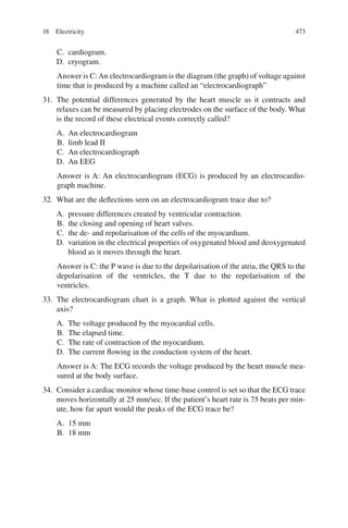 473
C. cardiogram.
D. cryogram.
Answer is C:An electrocardiogram is the diagram (the graph) of voltage against
time that is produced by a machine called an “electrocardiograph”
31. The potential differences generated by the heart muscle as it contracts and
relaxes can be measured by placing electrodes on the surface of the body. What
is the record of these electrical events correctly called?
A. An electrocardiogram
B. limb lead II
C. An electrocardiograph
D. An EEG
Answer is A: An electrocardiogram (ECG) is produced by an electrocardio-
graph machine.
32. What are the deflections seen on an electrocardiogram trace due to?
A. pressure differences created by ventricular contraction.
B. the closing and opening of heart valves.
C. the de- and repolarisation of the cells of the myocardium.
D. variation in the electrical properties of oxygenated blood and deoxygenated
blood as it moves through the heart.
Answer is C: the P wave is due to the depolarisation of the atria, the QRS to the
depolarisation of the ventricles, the T due to the repolarisation of the
ventricles.
33. The electrocardiogram chart is a graph. What is plotted against the vertical
axis?
A. The voltage produced by the myocardial cells.
B. The elapsed time.
C. The rate of contraction of the myocardium.
D. The current flowing in the conduction system of the heart.
Answer is A: The ECG records the voltage produced by the heart muscle mea-
sured at the body surface.
34. Consider a cardiac monitor whose time-base control is set so that the ECG trace
moves horizontally at 25 mm/sec. If the patient’s heart rate is 75 beats per min-
ute, how far apart would the peaks of the ECG trace be?
A. 15 mm
B. 18 mm
18 Electricity
ERRNVPHGLFRVRUJ
 