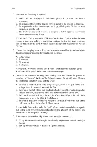 476
2. Which of the following is correct?
A. Fixed traction employs a moveable pulley to provide mechanical
advantage.
B. In suspended traction the traction force is equal to the tension in the cord.
C. In suspended traction, counter-traction is provided by the friction between
the patient and the bed.
D. The traction force must be equal in magnitude to but opposite in direction
to the counter-traction force.
Answer is D: This a statement of Newton’s third law. Fixed traction does not
employ a moveable pulley. In suspended traction, the traction force is greater
that the tension in the cord. Counter traction is supplied by gravity as well as
friction.
3. If a traction hanging mass is 3 kg, use Newton’s second law (or otherwise) to
determine the gravitational force acting on the mass.
A. 0.3 newtons
B. 3 newtons
C. 30 newtons
D. 3 kilograms
Answer is C: Newton’s second law: F m a
= ´ putting in the numbers gives:
F N
= ´ =
3 10 30 (a = 9.8 ms−2
but 10 is close enough)
4. Consider the action of moving from having both feet ﬂat on the ground to
standing on “tip toes”. Which of the following correctly identiﬁes the fulcrum,
the load force, the effort force and the lever?
A. Fulcrum is the heel, load is the body’s weight, effort is the pull of the ham-
strings, lever is the tarsal bones of the foot.
B. Fulcrum is the ball of the foot, load is the body’s weight, effort is the pull of
the calf muscles, lever is the tarsal and metatarsal bones of the foot.
C. Fulcrum is the ankle, load is the weight of the foot, effort is the pull of the
hamstrings, lever is the tibia  ﬁbula bones.
D. Fulcrum is the knee, load is the weight of the foot, effort is the pull of the
calf muscles, lever is the tibia  ﬁbula bones.
Answer is B: fulcrum has to be the “ball” of the foot (the rounded area superﬁ-
cial to the joint between metatarsaI and proximal phalanx of the hallux) and
load must be the weight of the body.
5. A person whose mass is 65 kg would have a weight closest to:
A. 65 kg because mass and weight are directly proportional to each other (on
Earth).
B. 650 kg because weight mass
= ´10 (approximately)
19 Biomechanics
ERRNVPHGLFRVRUJ
 