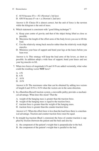 477
C. 65 N because F F
1 2
=- (Newton’s 3rd law)
D. 650 N because F m a
= ´ (Newton’s 2nd law)
Answer is D: Choice B is almost correct, but the unit of force is the newton
while the kilogram is the unit of mass.
6. Which statement is consistent with “good lifting technique”?
A. Keep your centre of gravity and that of the object being lifted as close as
possible.
B. Maximise the length of the effort arms of the body levers you use to lift the
load.
C. Use the relatively strong back muscles rather than the relatively weak thigh
muscles.
D. Minimise your base of support and bend your legs at the knees before you
lean over.
Answer is A: This strategy will keep the load arms of the levers, as short as
possible. In addition adopt a wide base of support, bend your knees and use
your leg muscles to lift.
7. When two forces of magnitude 6 N and 10 N are added vectorially, what value
could the resulting vector NOT have?
A. 4 N
B. 6 N
C. 10 N
D. 18 N
Answer is D: The maximum value that can be obtained by adding two vectors
of length 6 and 10 N is 16 N when the vectors are in the same direction.
8. In a Hamilton-Russell traction system, a moveable pulley provides a mechani-
cal advantage. What does this mean? That the
A. weight of the hanging mass is greater than the traction force.
B. weight of the hanging mass is equal to the traction force.
C. traction force is greater than the weight of the hanging mass.
D. traction force is greater than the counter-traction force
Answer is C: When the effort force is less than the load force there is a mechan-
ical advantage. Traction and counter traction force must be equal.
9. In straight leg traction (Buck’s extension) the force of counter traction is sup-
plied by friction (between the patient and the bed) and also by:
A. the component of the patient’s weight that is perpendicular to the bed.
B. the component of the patient’s weight that is parallel to the bed.
19 Biomechanics
ERRNVPHGLFRVRUJ
 