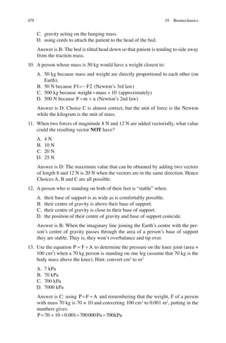 478
C. gravity acting on the hanging mass.
D. using cords to attach the patient to the head of the bed.
Answer is B: The bed is tilted head down so that patient is tending to side away
from the traction mass.
10. A person whose mass is 50 kg would have a weight closest to:
A. 50 kg because mass and weight are directly proportional to each other (on
Earth).
B. 50 N because F F
1 2
=- (Newton’s 3rd law)
C. 500 kg because weight mass
= ´ 10 (approximately)
D. 500 N because F m a
= ´ (Newton’s 2nd law)
Answer is D: Choice C is almost correct, but the unit of force is the Newton
while the kilogram is the unit of mass.
11. When two forces of magnitude 8 N and 12 N are added vectorially, what value
could the resulting vector NOT have?
A. 4 N
B. 10 N
C. 20 N
D. 25 N
Answer is D: The maximum value that can be obtained by adding two vectors
of length 8 and 12 N is 20 N when the vectors are in the same direction. Hence
Choices A, B and C are all possible.
12. A person who is standing on both of their feet is “stable” when:
A. their base of support is as wide as is comfortably possible.
B. their centre of gravity is above their base of support.
C. their centre of gravity is close to their base of support.
D. the position of their centre of gravity and base of support coincide.
Answer is B: When the imaginary line joining the Earth’s centre with the per-
son’s centre of gravity passes through the area of a person’s base of support
they are stable. They is, they won’t overbalance and tip over.
13. Use the equation P F A
= ¸ to determine the pressure on the knee joint (area =
100 cm2
) when a 70 kg person is standing on one leg (assume that 70 kg is the
body mass above the knee). Hint: convert cm2
to m2
A. 7 kPa
B. 70 kPa
C. 700 kPa
D. 7000 kPa
Answer is C: using P F A
= ¸ and remembering that the weight, F of a person
with mass 70 kg is 70 × 10 and converting 100 cm2
to 0.001 m2
, putting in the
numbers gives:
P Pa kPa
= ´ ¸ = =
70 10 0 001 700000 700
.
19 Biomechanics
ERRNVPHGLFRVRUJ
 