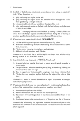 479
14. In which of the following situations is an unbalanced force acting on a patient’s
body? When the patient is:
A. lying stationary and supine on the bed.
B. lying stationary and supine on the bed while the bed is being pushed a con-
stant speed along a straight corridor.
C. being assisted to sit still and upright on the edge of the bed.
D. lying stationary and supine on the bed while the bed is being pushed around
a corner in a corridor.
Answer is D: Changing the direction of motion by turning a corner (even if the
speed does not change) requires an unbalanced force. Being still or moving at
constant speed indicates that there are no unbalanced forces acting.
15. Which statement concerning friction is INCORRECT?
A. Friction within liquids is greater than that between dry solids.
B. Within the human body friction is reduced by ﬂuids such as saliva, serous
ﬂuid, mucus etc.
C. Friction exists whenever two surfaces are in contact.
D. Sliding friction is less than static friction.
Answer is A: Frictional forces within liquids are lower than within solids.
Sliding friction IS less than static friction.
16. One of the following statements is WRONG. Which one?
A. A patient’s inertia may be decreased by using several people to assist in
their transfer.
B. The position of a person’s centre of gravity may be altered by altering the
position of their arms and legs.
C. Base of support may be increased by adopting a wide stance with your feet.
D. Friction between a patient and the bed may be reduced by using a slide
sheet.
Answer is A: Inertia is a ﬁxed attribute of an object that cannot be changed
without changing its mass.
17. Which one of the following is a nurse affecting, by positioning her body close
to that of the patient while executing a patient handling procedure?
A. the mass of the patient to be shifted
B. the maximum effort that her muscles are able to produce
C. the distance between the position of muscle insertion and the fulcra of her
limbs
D. the distance between the centre of gravity of the patient and that of the nurse
Answer is D: Minimising the separation between the centres of gravity also
minimises the load arms of the levers involved. This will decrease the muscular
effort required.
19 Biomechanics
ERRNVPHGLFRVRUJ
 