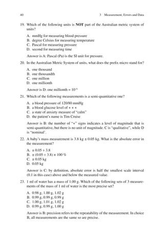 40
19. Which of the following units is NOT part of the Australian metric system of
units?
A. mmHg for measuring blood pressure
B. degree Celsius for measuring temperature
C. Pascal for measuring pressure
D. second for measuring time
Answer is A: Pascal (Pa) is the SI unit for pressure.
20. In the Australian Metric System of units, what does the prefix micro stand for?
A. one thousand
B. one thousandth
C. one million
D. one millionth
Answer is D: one millionth = 10−6
21. Which of the following measurements is a semi-quantitative one?
A. a blood pressure of 120/80 mmHg
B. a blood glucose level of + + +
C. a state of anxiety measure of “calm”
D. the patient’s name is Tim Cruise
Answer is B: the number of “+” signs indicates a level of magnitude that is
semi-quantitative, but there is no unit of magnitude. C is “qualitative”, while D
is “nominal’.
22. A baby’s mass measurement is 3.8 kg ± 0.05 kg. What is the absolute error in
the measurement?
A. ± 0.05 ÷ 3.8
B. ± (0.05 ÷ 3.8) × 100 %
C. ± 0.05 kg
D. 0.05 kg
Answer is C: by definition, absolute error is half the smallest scale interval
(0.1 in this case) above and below the measured value.
23. 1 ml of water has a mass of 1.00 g. Which of the following sets of 3 measure-
ments of the mass of 1 ml of water is the most precise set?
A. 0.98 g, 1.00 g, 1.02 g
B. 0.99 g, 0.99 g, 0.99 g
C. 1.00 g, 1.01 g, 1.02 g
D. 0.99 g, 0.99 g, 1.00 g
Answer is B: precision refers to the repeatability of the measurement. In choice
B, all measurements are the same so are precise.
3 Measurement, Errors and Data
ERRNVPHGLFRVRUJ
 
