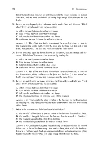 482
Nevertheless human muscles are able to generate the forces required for human
activities, and we have the beneﬁt of a very large range of movement for our
limbs.
28. Levers are acted upon by forces known as the load, effort, and fulcrum. “Third
class” levers are characterised by having the:
A. effort located between the other two forces
B. load located between the other two forces
C. fulcrum located between the other two forces
D. resistance located between the other two forces
Answer is A: The effort, that is the insertion of the muscle tendon, is close to
the fulcrum (the joint), but between the joint and the load (i.e. the rest of the
limb) being moved. The load and resistance are the same force.
29. Levers are acted upon by forces known as the effort, load/resistance and ful-
crum. “Third class” levers are characterised by having the:
A. effort located between the other forces
B. load located between the other forces
C. fulcrum located between the other forces
D. resistance located between the other forces
Answer is A: The effort, that is the insertion of the muscle tendon, is close to
the fulcrum (the joint), but between the joint and the load (i.e. the rest of the
limb) being moved. The load and resistance are the same force.
30. Levers are acted upon by forces known as the load, effort, and fulcrum. “First
class” levers are characterised by having the:
A. effort located between the other two forces
B. load located between the other two forces
C. fulcrum located between the other two forces
D. the effort and the load on opposite sides of the fulcrum
Answer is C: For example the atlas vertebra is the fulcrum for the lever action
of nodding yes. The sternocleidomastoid and the trapezius muscles provide the
effort forces.
31. What is the reason that a 3rd class lever is inefﬁcient?
A. the muscle’s effort force is applied closer to the fulcrum than the load force.
B. the load force is applied closer to the fulcrum than the muscle’s effort force
C. the fulcrum separates the effort from the load
D. the load force is greater than the muscle’s effort force
Answer is A: Consider ﬂexing the forearm using the biceps brachii. Its tendon
is inserted on the radius bone very close to the elbow joint, while the load (the
forearm is further away). Such an arrangement allows a short contraction of the
biceps brachii to be converted to a large sweep of motion of the hand.
19 Biomechanics
ERRNVPHGLFRVRUJ
 