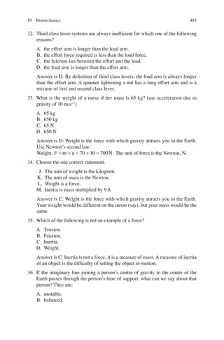 483
32. Third class lever systems are always inefﬁcient for which one of the following
reasons?
A. the effort arm is longer than the load arm.
B. the effort force required is less than the load force.
C. the fulcrum lies between the effort and the load.
D. the load arm is longer than the effort arm.
Answer is D: By deﬁnition of third class levers, the load arm is always longer
than the effort arm. A spanner tightening a nut has a long effort arm and is a
mixture of ﬁrst and second class lever.
33. What is the weight of a nurse if her mass is 65 kg? (use acceleration due to
gravity of 10 m.s−2
)
A. 65 kg
B. 650 kg
C. 65 N
D. 650 N
Answer is D: Weight is the force with which gravity attracts you to the Earth.
Use Newton’s second law:
Weight, F m a N
= ´ = ´ =
70 10 700 . The unit of force is the Newton, N.
34. Choose the one correct statement.
J. The unit of weight is the kilogram.
K. The unit of mass is the Newton.
L. Weight is a force.
M. Inertia is mass multiplied by 9.8.
Answer is C: Weight is the force with which gravity attracts you to the Earth.
Your weight would be different on the moon (say), but your mass would be the
same.
35. Which of the following is not an example of a force?
A. Tension.
B. Friction.
C. Inertia.
D. Weight.
Answer is C: Inertia is not a force, it is a measure of mass. A measure of inertia
of an object is the difﬁculty of setting the object in motion.
36. If the imaginary line joining a person’s centre of gravity to the centre of the
Earth passes through the person’s base of support, what can we say about that
person? They are:
A. unstable.
B. balanced.
19 Biomechanics
ERRNVPHGLFRVRUJ
 