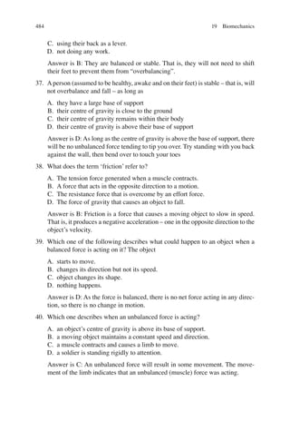 484
C. using their back as a lever.
D. not doing any work.
Answer is B: They are balanced or stable. That is, they will not need to shift
their feet to prevent them from “overbalancing”.
37. A person (assumed to be healthy, awake and on their feet) is stable – that is, will
not overbalance and fall – as long as
A. they have a large base of support
B. their centre of gravity is close to the ground
C. their centre of gravity remains within their body
D. their centre of gravity is above their base of support
Answer is D: As long as the centre of gravity is above the base of support, there
will be no unbalanced force tending to tip you over. Try standing with you back
against the wall, then bend over to touch your toes
38. What does the term ‘friction’ refer to?
A. The tension force generated when a muscle contracts.
B. A force that acts in the opposite direction to a motion.
C. The resistance force that is overcome by an effort force.
D. The force of gravity that causes an object to fall.
Answer is B: Friction is a force that causes a moving object to slow in speed.
That is, it produces a negative acceleration – one in the opposite direction to the
object’s velocity.
39. Which one of the following describes what could happen to an object when a
balanced force is acting on it? The object
A. starts to move.
B. changes its direction but not its speed.
C. object changes its shape.
D. nothing happens.
Answer is D: As the force is balanced, there is no net force acting in any direc-
tion, so there is no change in motion.
40. Which one describes when an unbalanced force is acting?
A. an object’s centre of gravity is above its base of support.
B. a moving object maintains a constant speed and direction.
C. a muscle contracts and causes a limb to move.
D. a soldier is standing rigidly to attention.
Answer is C: An unbalanced force will result in some movement. The move-
ment of the limb indicates that an unbalanced (muscle) force was acting.
19 Biomechanics
ERRNVPHGLFRVRUJ
 