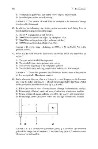 486
C. The functions performed during the course of paid employment.
D. Sustained physical or mental activity.
Answer is B: The amount of work done on an object is the amount of energy
transferred to that object.
46. In which of the following cases is the greatest amount of work being done on
the object that is experiencing the force?
A. 10,000 N is exerted on a wall for 30 s.
B. 2000 N is used to raise an object by a height of 10 m.
C. 5000 N is used to push an object a distance of 4 m.
D. 1000 N is used to pull an object over 50 m.
Answer is D: work force distance
= ´ , so 1000 N × 50 m=50,000 Nm is the
greatest amount.
47. What may be said about the measurable quantities which are referred to as
vectors?
A. They are arrow-headed line segments.
B. They include time, mass, pressure and energy.
C. They need a magnitude to be completely deﬁned.
D. They include force, velocity, acceleration and electric ﬁeld strength.
Answer is D: These four quantities are all vectors. Vectors need a direction as
well as a magnitude. Mass is not a vector
48. In the schematic diagram of an arm being a lever, rod 1 represents the humerus
and rod 2 the radius and ulna. M is a block being supported by the ‘hand’. What
are located at the positions indicated by p, q, r and s?
A. Effort (p), centre of mass of the radius and ulna (q), fulcrum (r) and load (s).
B. Fulcrum (p), effort (q), centre of mass of radius and ulna (r) and load (s).
C. Centre of mass of radius and ulna (p), effort (q), load (r) and fulcrum (s).
D. Fulcrum (p), centre of mass of radius and ulna (q), effort (r) and load (s)
p q r s
M
2
1
Answer is B: p is the fulcrum (the elbow joint); q is the effort (the insertion
point of the biceps brachii tendon); r is halfway along the rod 2, so is the centre
of mass of the radius/ulna.
19 Biomechanics
ERRNVPHGLFRVRUJ
 