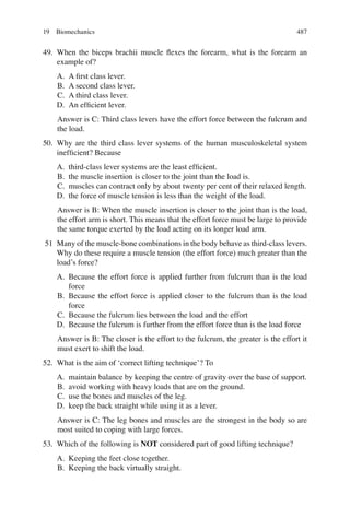 487
49. When the biceps brachii muscle ﬂexes the forearm, what is the forearm an
example of?
A. A ﬁrst class lever.
B. A second class lever.
C. A third class lever.
D. An efﬁcient lever.
Answer is C: Third class levers have the effort force between the fulcrum and
the load.
50. Why are the third class lever systems of the human musculoskeletal system
inefﬁcient? Because
A. third-class lever systems are the least efﬁcient.
B. the muscle insertion is closer to the joint than the load is.
C. muscles can contract only by about twenty per cent of their relaxed length.
D. the force of muscle tension is less than the weight of the load.
Answer is B: When the muscle insertion is closer to the joint than is the load,
the effort arm is short. This means that the effort force must be large to provide
the same torque exerted by the load acting on its longer load arm.
51 Many of the muscle-bone combinations in the body behave as third-class levers.
Why do these require a muscle tension (the effort force) much greater than the
load’s force?
A. Because the effort force is applied further from fulcrum than is the load
force
B. Because the effort force is applied closer to the fulcrum than is the load
force
C. Because the fulcrum lies between the load and the effort
D. Because the fulcrum is further from the effort force than is the load force
Answer is B: The closer is the effort to the fulcrum, the greater is the effort it
must exert to shift the load.
52. What is the aim of ‘correct lifting technique’? To
A. maintain balance by keeping the centre of gravity over the base of support.
B. avoid working with heavy loads that are on the ground.
C. use the bones and muscles of the leg.
D. keep the back straight while using it as a lever.
Answer is C: The leg bones and muscles are the strongest in the body so are
most suited to coping with large forces.
53. Which of the following is NOT considered part of good lifting technique?
A. Keeping the feet close together.
B. Keeping the back virtually straight.
19 Biomechanics
ERRNVPHGLFRVRUJ
 