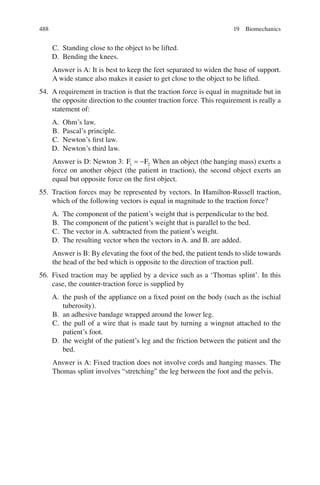 488
C. Standing close to the object to be lifted.
D. Bending the knees.
Answer is A: It is best to keep the feet separated to widen the base of support.
A wide stance also makes it easier to get close to the object to be lifted.
54. A requirement in traction is that the traction force is equal in magnitude but in
the opposite direction to the counter traction force. This requirement is really a
statement of:
A. Ohm’s law.
B. Pascal’s principle.
C. Newton’s ﬁrst law.
D. Newton’s third law.
Answer is D: Newton 3: F F
1 2
= - When an object (the hanging mass) exerts a
force on another object (the patient in traction), the second object exerts an
equal but opposite force on the ﬁrst object.
55. Traction forces may be represented by vectors. In Hamilton-Russell traction,
which of the following vectors is equal in magnitude to the traction force?
A. The component of the patient’s weight that is perpendicular to the bed.
B. The component of the patient’s weight that is parallel to the bed.
C. The vector in A. subtracted from the patient’s weight.
D. The resulting vector when the vectors in A. and B. are added.
Answer is B: By elevating the foot of the bed, the patient tends to slide towards
the head of the bed which is opposite to the direction of traction pull.
56. Fixed traction may be applied by a device such as a ‘Thomas splint’. In this
case, the counter-traction force is supplied by
A. the push of the appliance on a ﬁxed point on the body (such as the ischial
tuberosity).
B. an adhesive bandage wrapped around the lower leg.
C. the pull of a wire that is made taut by turning a wingnut attached to the
patient’s foot.
D. the weight of the patient’s leg and the friction between the patient and the
bed.
Answer is A: Fixed traction does not involve cords and hanging masses. The
Thomas splint involves “stretching” the leg between the foot and the pelvis.
19 Biomechanics
ERRNVPHGLFRVRUJ
 