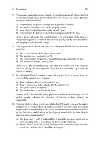 489
57. The counter-traction force on a patient’s leg is often increased by tilting the bed
so that the patient’s head is lower than their feet. Why is this done? Because
tilting the bed increases the
A. component of the patient’s weight that is parallel to the bed.
B. traction force that is exerted by the hanging masses.
C. force of gravity that is acting on the patient’s body.
D. component of the patient’s weight that is perpendicular to the bed.
Answer is A: Unless the bed is tilted, there is no component of the patient’s
weight that is parallel to the bed. The force of gravity and the force exerted by
the hanging masses does not change.
58. The magnitude of the traction force in a Hamilton-Russell traction is deter-
mined by
A. The vector addition of the forces in the cords
B. The hanging mass multiplied by 9.8.
C. The component of the patient’s weight that is perpendicular to the bed.
D. The number of pulleys in the system.
Answer is A: The moveable pulley allows the one cord to exert more than one
force on the leg. So the magnitude of the force is determined by adding the
forces vectorially.
59. In a Hamilton-Russell traction system, the traction force is greater than the
weight of the hanging mass because:
A. three cords are attached to the patient’s leg.
B. there is a moveable pulley attached to the patients foot
C. four pulleys are in the system.
D. the traction force is parallel to the femur.
Answer is B: The moveable pulley provides a mechanical advantage. A ﬁxed
pulley merely redirects the direction of traction without altering its
magnitude.
60. The ﬁgure below whose corners are labelled ABCD could represent the vector
diagram for a Hamilton-Russell traction system if the lines were the correct
length and an arrow pointing in the correct direction was drawn on them. Which
of the following modiﬁcations to the diagram would make it more closely
resemble the correct diagram?
A. The three lines D to C, C to B and B to A should be the same length and an
arrow pointing from D to A should be drawn on the fourth line.
B. Arrows should be drawn so that their directions describe an anticlockwise
circuit and the line A to D should be the longest.
19 Biomechanics
ERRNVPHGLFRVRUJ
 