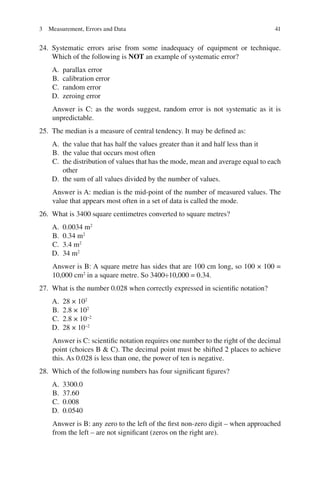 41
24. Systematic errors arise from some inadequacy of equipment or technique.
Which of the following is NOT an example of systematic error?
A. parallax error
B. calibration error
C. random error
D. zeroing error
Answer is C: as the words suggest, random error is not systematic as it is
unpredictable.
25. The median is a measure of central tendency. It may be defined as:
A. the value that has half the values greater than it and half less than it
B. the value that occurs most often
C. the distribution of values that has the mode, mean and average equal to each
other
D. the sum of all values divided by the number of values.
Answer is A: median is the mid-point of the number of measured values. The
value that appears most often in a set of data is called the mode.
26. What is 3400 square centimetres converted to square metres?
A. 0.0034 m2
B. 0.34 m2
C. 3.4 m2
D. 34 m2
Answer is B: A square metre has sides that are 100 cm long, so 100 × 100 =
10,000 cm2
in a square metre. So 3400÷10,000 = 0.34.
27. What is the number 0.028 when correctly expressed in scientific notation?
A. 28 × 102
B. 2.8 × 102
C. 2.8 × 10−2
D. 28 × 10−2
Answer is C: scientific notation requires one number to the right of the decimal
point (choices B  C). The decimal point must be shifted 2 places to achieve
this. As 0.028 is less than one, the power of ten is negative.
28. Which of the following numbers has four significant figures?
A. 3300.0
B. 37.60
C. 0.008
D. 0.0540
Answer is B: any zero to the left of the first non-zero digit – when approached
from the left – are not significant (zeros on the right are).
3 Measurement, Errors and Data
ERRNVPHGLFRVRUJ
 