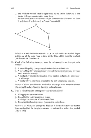 490
C. The resultant traction force is represented by the vector from C to B and
should be longer than the other three lines.
D. All four lines should be the same length and the vector directions are from
D to C, from C to B, from B to A, and from A to D.
B
A C
D
Answer is A: The three lines between D-C, C-B, B-A should be the same length
as they are all the same force in three cords. They add to form the resultant
(traction) vector from D to A.
61. Which of the following statements about the pulleys used in traction systems is
correct?
A. A moveable pulley changes the direction of the traction force.
B. A moveable pulley changes the direction of the traction force and provides
a mechanical advantage.
C. A ﬁxed pulley changes the direction of the traction and provides a mechani-
cal advantage.
D. A ﬁxed pulley is one that is attached to the limb undergoing traction.
Answer is B: The provision of a mechanical advantage is the important feature
of a moveable pulley. Traction direction is also changed.
62. What is one of the roles of the pulley in a traction system?
A. To supply the counter traction.
B. To enable the vector addition of forces.
C. To change the direction of the traction force
D. To prevent the hanging masses from resting on the ﬂoor.
Answer is C: Pulleys do change the direction of the traction force so that the
downward pull of the hanging mass can be redirected to a direction parallel
(say) to a leg.
19 Biomechanics
ERRNVPHGLFRVRUJ
 