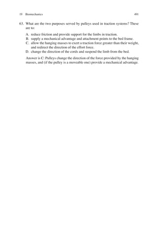 491
63. What are the two purposes served by pulleys used in traction systems? These
are to:
A. reduce friction and provide support for the limbs in traction.
B. supply a mechanical advantage and attachment points to the bed frame.
C. allow the hanging masses to exert a traction force greater than their weight,
and redirect the direction of the effort force.
D. change the direction of the cords and suspend the limb from the bed.
Answer is C: Pulleys change the direction of the force provided by the hanging
masses, and (if the pulley is a moveable one) provide a mechanical advantage.
19 Biomechanics
ERRNVPHGLFRVRUJ
 