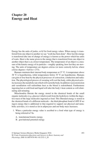 493
© Springer Science+Business Media Singapore 2016
M. Caon, Examination Questions and Answers in Basic Anatomy and
Physiology, DOI 10.1007/978-981-10-2332-3_20
Chapter 20
Energy and Heat
Energy has the units of joules, or kJ for food energy values. When energy is trans-
ferred from one object to another we say “work has been done”. How fast the energy
is transferred (the rate of change of energy) is known as the power which has units
of watts. Heat is the name given to the energy that is transferred from one object to
another object that is at a lower temperature. The temperature of an object is a mea-
sure of the kinetic energy of its particles – roughly speaking, how fast they are mov-
ing. The units of temperature are degrees celcius (or more correctly kelvin, where
celcius degrees = kelvin + 273).
Humans maintain their internal body temperature at 37 °C. A temperature above
38 °C is hyperthermia, while temperatures below 35 °C are hypothermic. Humans
can gain or lose heat by the physical processes of convection, conduction and radia-
tion. The physiological process of sweating will cool the body, while physical activ-
ityincreasesthemetabolicratewhichwillwarmthebody.Inadditionvasoconstriction
and vasodilation will redistribute heat as the blood is redistributed. Furthermore
ingesting hot or cold food and liquid will alter the body’s heat content as will elimi-
nating and urinating.
Mitochondria liberate the energy stored in the chemical bonds of the small
organic molecules (e.g. glucose) which result from the hydrolysis (within the diges-
tive tract) of the large molecules ingested as food. This liberated energy is stored in
the chemical bonds of a different molecule – the third phosphate bond of ATP. If we
ingest energy that is additional to that required to support our physical and meta-
bolic activities, it is stored as fat in adipocytes and our body mass increases.
1. When a particular energy value is ascribed to a food what type of energy is
being referred to? Its
A. translational kinetic energy.
B. gravitational potential energy
ERRNVPHGLFRVRUJ
 