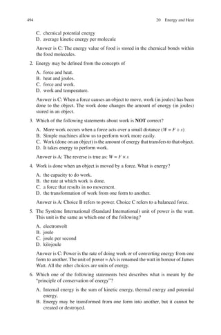494
C. chemical potential energy
D. average kinetic energy per molecule
Answer is C: The energy value of food is stored in the chemical bonds within
the food molecules.
2. Energy may be defined from the concepts of
A. force and heat.
B. heat and joules.
C. force and work.
D. work and temperature.
Answer is C: When a force causes an object to move, work (in joules) has been
done to the object. The work done changes the amount of energy (in joules)
stored in an object.
3. Which of the following statements about work is NOT correct?
A. More work occurs when a force acts over a small distance (W = F ÷ s)
B. Simple machines allow us to perform work more easily.
C. Work (done on an object) is the amount of energy that transfers to that object.
D. It takes energy to perform work.
Answer is A: The reverse is true as: W = F × s
4. Work is done when an object is moved by a force. What is energy?
A. the capacity to do work.
B. the rate at which work is done.
C. a force that results in no movement.
D. the transformation of work from one form to another.
Answer is A: Choice B refers to power. Choice C refers to a balanced force.
5. The Système International (Standard International) unit of power is the watt.
This unit is the same as which one of the following?
A. electronvolt
B. joule
C. joule per second
D. kilojoule
Answer is C: Power is the rate of doing work or of converting energy from one
form to another. The unit of power =A/s is renamed the watt in honour of James
Watt. All the other choices are units of energy.
6. Which one of the following statements best describes what is meant by the
“principle of conservation of energy”?
A. Internal energy is the sum of kinetic energy, thermal energy and potential
energy.
B. Energy may be transformed from one form into another, but it cannot be
created or destroyed.
20 Energy and Heat
ERRNVPHGLFRVRUJ
 