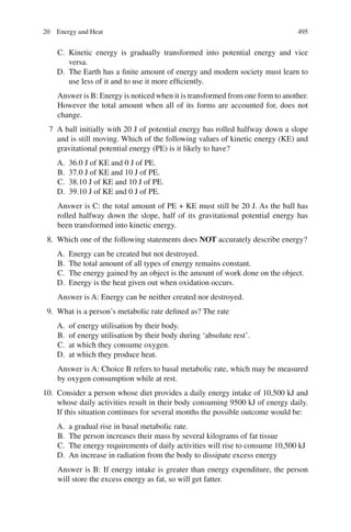 495
C. Kinetic energy is gradually transformed into potential energy and vice
versa.
D. The Earth has a finite amount of energy and modern society must learn to
use less of it and to use it more efficiently.
Answer is B: Energy is noticed when it is transformed from one form to another.
However the total amount when all of its forms are accounted for, does not
change.
7 A ball initially with 20 J of potential energy has rolled halfway down a slope
and is still moving. Which of the following values of kinetic energy (KE) and
gravitational potential energy (PE) is it likely to have?
A. 36.0 J of KE and 0 J of PE.
B. 37.0 J of KE and 10 J of PE.
C. 38.10 J of KE and 10 J of PE.
D. 39.10 J of KE and 0 J of PE.
Answer is C: the total amount of PE + KE must still be 20 J. As the ball has
rolled halfway down the slope, half of its gravitational potential energy has
been transformed into kinetic energy.
8. Which one of the following statements does NOT accurately describe energy?
A. Energy can be created but not destroyed.
B. The total amount of all types of energy remains constant.
C. The energy gained by an object is the amount of work done on the object.
D. Energy is the heat given out when oxidation occurs.
Answer is A: Energy can be neither created nor destroyed.
9. What is a person’s metabolic rate defined as? The rate
A. of energy utilisation by their body.
B. of energy utilisation by their body during ‘absolute rest’.
C. at which they consume oxygen.
D. at which they produce heat.
Answer is A: Choice B refers to basal metabolic rate, which may be measured
by oxygen consumption while at rest.
10. Consider a person whose diet provides a daily energy intake of 10,500 kJ and
whose daily activities result in their body consuming 9500 kJ of energy daily.
If this situation continues for several months the possible outcome would be:
A. a gradual rise in basal metabolic rate.
B. The person increases their mass by several kilograms of fat tissue
C. The energy requirements of daily activities will rise to consume 10,500 kJ
D. An increase in radiation from the body to dissipate excess energy
Answer is B: If energy intake is greater than energy expenditure, the person
will store the excess energy as fat, so will get fatter.
20 Energy and Heat
ERRNVPHGLFRVRUJ
 