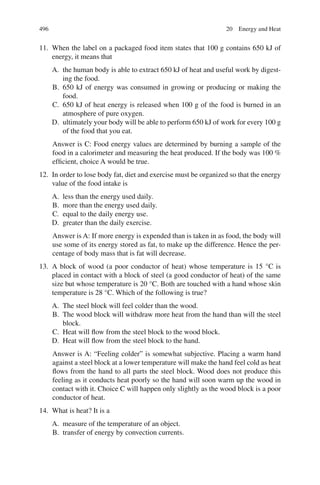 496
11. When the label on a packaged food item states that 100 g contains 650 kJ of
energy, it means that
A. the human body is able to extract 650 kJ of heat and useful work by digest-
ing the food.
B. 650 kJ of energy was consumed in growing or producing or making the
food.
C. 650 kJ of heat energy is released when 100 g of the food is burned in an
atmosphere of pure oxygen.
D. ultimately your body will be able to perform 650 kJ of work for every 100 g
of the food that you eat.
Answer is C: Food energy values are determined by burning a sample of the
food in a calorimeter and measuring the heat produced. If the body was 100 %
efficient, choice A would be true.
12. In order to lose body fat, diet and exercise must be organized so that the energy
value of the food intake is
A. less than the energy used daily.
B. more than the energy used daily.
C. equal to the daily energy use.
D. greater than the daily exercise.
Answer is A: If more energy is expended than is taken in as food, the body will
use some of its energy stored as fat, to make up the difference. Hence the per-
centage of body mass that is fat will decrease.
13. A block of wood (a poor conductor of heat) whose temperature is 15 °C is
placed in contact with a block of steel (a good conductor of heat) of the same
size but whose temperature is 20 °C. Both are touched with a hand whose skin
temperature is 28 °C. Which of the following is true?
A. The steel block will feel colder than the wood.
B. The wood block will withdraw more heat from the hand than will the steel
block.
C. Heat will flow from the steel block to the wood block.
D. Heat will flow from the steel block to the hand.
Answer is A: “Feeling colder” is somewhat subjective. Placing a warm hand
against a steel block at a lower temperature will make the hand feel cold as heat
flows from the hand to all parts the steel block. Wood does not produce this
feeling as it conducts heat poorly so the hand will soon warm up the wood in
contact with it. Choice C will happen only slightly as the wood block is a poor
conductor of heat.
14. What is heat? It is a
A. measure of the temperature of an object.
B. transfer of energy by convection currents.
20 Energy and Heat
ERRNVPHGLFRVRUJ
 