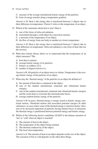 497
C. measure of the average translational kinetic energy of the particles.
D. form of energy transfer along a temperature gradient.
Answer is D: Heat is the energy that is transferred between 2 objects due to
their difference in temperature. Choice C refers to the temperature of an object.
15. Which of the statements about heat is true? Heat is
A. one of the forms of infra-red radiation.
B. transmitted through a solid object by convection currents.
C. a measure of the temperature of an object.
D. the flow of energy from one body to another at a lower temperature.
Answer is D: Heat is the energy that is transferred between 2 objects due to
their difference in temperature. Infra-red radiation is one form of heat (but not
the reverse).
16. What does kinetic theory allows us to understand that the temperature of an
object measures? The
A. heat that it contains.
B. average kinetic energy of its particles.
C. hotness or coldness of it.
D. number of degrees kelvin it is.
Answer is B:All particles of an object move or vibrate. Temperature is the aver-
age kinetic energy of the particles of an object.
17. What may the ‘thermal energy’ of the particles in an object be defined as?
A. the amount of heat that is contained in the object.
B. sum of the random translational, rotational and vibrational kinetic
energies.
C. sum of the random translational, rotational and vibrational kinetic energies
and the work done to overcome the intermolecular forces.
D. average random kinetic energy of the particles.
Answer is B: In gases, thermal energy is energy stored as kinetic energy, rota-
tional motion, vibrational motion and associated potential energies In other
substances, in cases where some of the thermal energy is stored in atomic vibra-
tion or by increased separation of particles having mutual forces of attraction,
the thermal energy is partitioned between potential energy and kinetic energy.
18. Which of the following factors contributes LEAST to the human sensation of
‘hot’ or ‘cold’ when an object is touched?
A. The amount of heat in the object.
B. The temperature of the object being touched.
C. The thermal conductivity of the object.
D. The local skin temperature.
Answer is A: The amount of heat in an object depends on the size of the object.
The sensation of hot or cold depends on the other three things.
20 Energy and Heat
ERRNVPHGLFRVRUJ
 