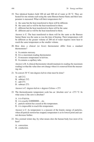 498
19. Two identical beakers hold 100 ml and 200 ml of water at 20 °C. They are
heated for one minute each using the same Bunsen burner flame and their tem-
perature is measured. What will their temperatures be?
A. the same but the heat transferred to them will be different.
B. the same and so will be the heat transferred to them.
C. different but the heat transferred to them will be the same
D. different and so will be the heat transferred to them.
Answer is C: The heat transferred to them will be the same as the Bunsen
burner flame was the same as was the time of heating. Their temperatures will
be different as the greater volume of 200 ml of water requires more heat to
reach the same temperature as the smaller volume.
20. How does a clinical (or fever) thermometer differ from a standard
thermometer?
A. It contains mercury.
B. It is a maximum reading thermometer.
C. It measures temperature in kelvins.
D. It contains a capillary tube.
Answer is B: A clinical thermometer should maintain its reading (be maximum
reading) so that the value does not change when it is removed from the measur-
ing site.
21. To convert 30 °C into degrees kelvin what must be done?
A. add 212.
B. subtract 212.
C. add 273.
D. subtract 273.
Answer is C: degrees kelvin = degrees Celsius + 273
22. The thermodynamic temperature scale has an ‘absolute zero’ at −273 °C. In
what sense is the zero is absolute?
A. it is 0 kelvin.
B. it is exactly 0.00000000… etc.
C. particle motion has ceased at this temperature.
D. it is impossible to reach this temperature.
Answer is C: As temperature is a measure of the kinetic energy of particles,
when all particle motion has stopped, temperature is at its lowest point and can-
not decrease further.
23. On a normal winter day, by what means does the human body lose most of its
heat?
A. convection.
B. conduction.
20 Energy and Heat
ERRNVPHGLFRVRUJ
 