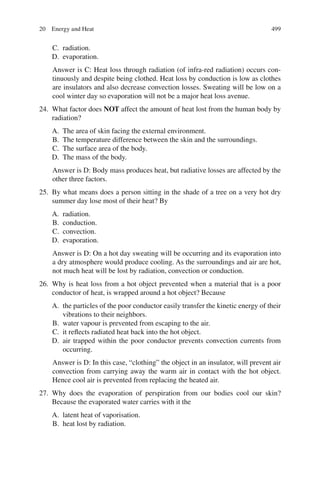 499
C. radiation.
D. evaporation.
Answer is C: Heat loss through radiation (of infra-red radiation) occurs con-
tinuously and despite being clothed. Heat loss by conduction is low as clothes
are insulators and also decrease convection losses. Sweating will be low on a
cool winter day so evaporation will not be a major heat loss avenue.
24. What factor does NOT affect the amount of heat lost from the human body by
radiation?
A. The area of skin facing the external environment.
B. The temperature difference between the skin and the surroundings.
C. The surface area of the body.
D. The mass of the body.
Answer is D: Body mass produces heat, but radiative losses are affected by the
other three factors.
25. By what means does a person sitting in the shade of a tree on a very hot dry
summer day lose most of their heat? By
A. radiation.
B. conduction.
C. convection.
D. evaporation.
Answer is D: On a hot day sweating will be occurring and its evaporation into
a dry atmosphere would produce cooling. As the surroundings and air are hot,
not much heat will be lost by radiation, convection or conduction.
26. Why is heat loss from a hot object prevented when a material that is a poor
conductor of heat, is wrapped around a hot object? Because
A. the particles of the poor conductor easily transfer the kinetic energy of their
vibrations to their neighbors.
B. water vapour is prevented from escaping to the air.
C. it reflects radiated heat back into the hot object.
D. air trapped within the poor conductor prevents convection currents from
occurring.
Answer is D: In this case, “clothing” the object in an insulator, will prevent air
convection from carrying away the warm air in contact with the hot object.
Hence cool air is prevented from replacing the heated air.
27. Why does the evaporation of perspiration from our bodies cool our skin?
Because the evaporated water carries with it the
A. latent heat of vaporisation.
B. heat lost by radiation.
20 Energy and Heat
ERRNVPHGLFRVRUJ
 
