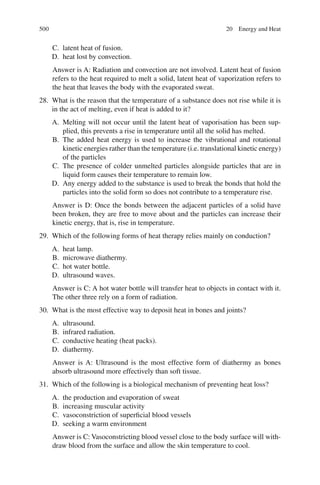 500
C. latent heat of fusion.
D. heat lost by convection.
Answer is A: Radiation and convection are not involved. Latent heat of fusion
refers to the heat required to melt a solid, latent heat of vaporization refers to
the heat that leaves the body with the evaporated sweat.
28. What is the reason that the temperature of a substance does not rise while it is
in the act of melting, even if heat is added to it?
A. Melting will not occur until the latent heat of vaporisation has been sup-
plied, this prevents a rise in temperature until all the solid has melted.
B. The added heat energy is used to increase the vibrational and rotational
kinetic energies rather than the temperature (i.e. translational kinetic energy)
of the particles
C. The presence of colder unmelted particles alongside particles that are in
liquid form causes their temperature to remain low.
D. Any energy added to the substance is used to break the bonds that hold the
particles into the solid form so does not contribute to a temperature rise.
Answer is D: Once the bonds between the adjacent particles of a solid have
been broken, they are free to move about and the particles can increase their
kinetic energy, that is, rise in temperature.
29. Which of the following forms of heat therapy relies mainly on conduction?
A. heat lamp.
B. microwave diathermy.
C. hot water bottle.
D. ultrasound waves.
Answer is C: A hot water bottle will transfer heat to objects in contact with it.
The other three rely on a form of radiation.
30. What is the most effective way to deposit heat in bones and joints?
A. ultrasound.
B. infrared radiation.
C. conductive heating (heat packs).
D. diathermy.
Answer is A: Ultrasound is the most effective form of diathermy as bones
absorb ultrasound more effectively than soft tissue.
31. Which of the following is a biological mechanism of preventing heat loss?
A. the production and evaporation of sweat
B. increasing muscular activity
C. vasoconstriction of superficial blood vessels
D. seeking a warm environment
Answer is C: Vasoconstricting blood vessel close to the body surface will with-
draw blood from the surface and allow the skin temperature to cool.
20 Energy and Heat
ERRNVPHGLFRVRUJ
 