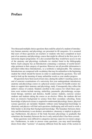v
Preface
Two thousand multiple choice questions that could be asked of a student of introduc-
tory human anatomy and physiology are presented in 40 categories. It is assumed
that users of these questions are teachers or students who have completed at least
part of an anatomy and physiology course that might be offered in the first year of a
university degree programme. It is also assumed that they would have access to one
of the anatomy and physiology textbooks (or similar) listed in the bibliography
below. Each category has an Introduction containing a summary of useful knowl-
edge pertinent to that category of question. However not all possible information is
provided within these Introductions, so a textbook is indispensable. The summary
Introductions are composed with vocabulary that may be unfamiliar to the beginning
student but which should be known in order to understand the questions. You will
need to look up the meaning of many unfamiliar words as your studies progress.
All questions have been used at least once, during the author’s teaching career, in
end of semester examinations of a university first year undergraduate introductory
anatomy and physiology course or a physical science course for health science stu-
dents to support their anatomy and physiology study. Consequently they reflect the
author’s choice of content. Students enrolled in the courses for which these ques-
tions were written include nursing, midwifery, paramedic, physiotherapy, occupa-
tional therapy, nutrition and dietetics, health science students, exercise science
students and students taking the course as an elective. Often, the students did not
have an extensive background in science from their secondary schooling. Some
knowledge of physical science is required to understand physiology; hence, physical
science questions are included. Students without some background knowledge in
chemistry and physics will find such questions challenging and will need to work a
little harder to develop their background knowledge. The boundary between chem-
istry and biochemistry is not distinct; nevertheless, chemistry is implicit in physiol-
ogy. Furthermore, the physics of the body becomes physiology so gradually that
sometimes the boundary between the two is only noticed after it has been crossed.
Some questions were difficult to categorise and may span two (or more) catego-
ries. Furthermore, in order to answer some questions, you may need knowledge
drawn from other “sections” of anatomy different from the name of the section in
 