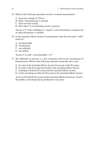 42
29. Which of the following statements involves a nominal measurement?
A. James has a height of 170 cm.
B. Barry’s blood pressure is elevated.
C. Gino was born in Italy.
D. More than 5 % of Australians receive a pension.
Answer is C: Gino’s birthplace is “named” so the information is nominal, but
no other information is available.
30. In the Australian Metric System of measurement what does the prefix “milli”
stand for?
A. one thousandth
B. one thousand
C. one millionth
D. one million
Answer is A: milli = one thousandth = 10−3
31. The millimetre of mercury is a unit commonly used for the measurement of
blood pressure. Which of the following statements about this unit is true?
A. It is part of the Australian Metric System but not part of the SI system.
B. It is part of the SI system but not part of the Australian Metric System.
C. It belongs to both the SI system and the Australian Metric System.
D. It does not belong to either the SI system or the Australian Metric System.
Answer is D: both the SI system and theAustralian Metric System are “metric”,
the mmHg is not (despite having millimetre in its name).
3 Measurement, Errors and Data
ERRNVPHGLFRVRUJ
 