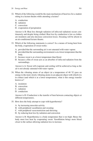 501
32. Which of the following would be the main mechanism of heat loss for a student
sitting in a lecture theatre while attending a lecture?
A. conduction
B. radiation
C. convection
D. evaporation of perspiration
Answer is B: Heat loss through radiation (of infra-red radiation) occurs con-
tinuously and despite being clothed. Heat loss by conduction is low as clothes
are insulators and also decrease convection losses. Sweating will be absent in
an air-conditioned lecture theatre.
33. Which of the following statements is correct? As a means of losing heat from
the body, evaporation of sweat works:
A. provided that the surrounding air is not saturated with water vapour.
B. provided that the surrounding environment is at a lower temperature that the
body.
C. because sweat is at a lower temperature than blood.
D. because a film of sweat acts as an absorber of infra-red radiation from the
surroundings.
Answer is A: Sweat will evaporate and cooling will be achieved as long as the
air is not already saturated with water vapour.
34. When the vibrating atoms of an object (at a temperature of 40 °C) pass on
energy to the more slowly vibrating atoms in an adjacent object with which it is
in contact (and which is at a lower temperature), what is this energy transfer
known as?
A. insulation
B. convection
C. radiation
D. conduction
Answer is D: Conduction is the transfer of heat between contacting objects at
different temperatures.
35. How does the body attempt to cope with hyperthermia?
A. by increasing muscular activity
B. with peripheral vasodilation and sweating
C. with peripheral vasoconstriction and shivering
D. by reducing heat loss by radiation and convection
Answer is B: Hyperthermia is a body temperature that is too high. Hence the
body must lose heat by evaporating sweat. Vasodilation brings more blood
closer to the surface allowing radiation loss to increase.
20 Energy and Heat
ERRNVPHGLFRVRUJ
 