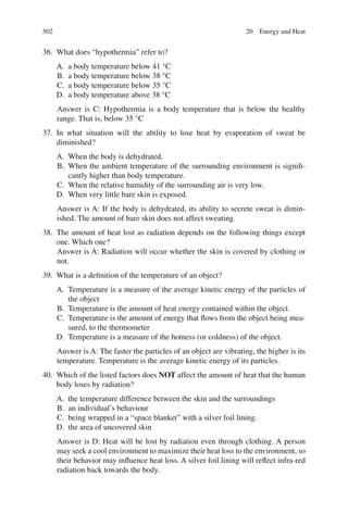 502
36. What does “hypothermia” refer to?
A. a body temperature below 41 °C
B. a body temperature below 38 °C
C. a body temperature below 35 °C
D. a body temperature above 38 °C
Answer is C: Hypothermia is a body temperature that is below the healthy
range. That is, below 35 °C
37. In what situation will the ability to lose heat by evaporation of sweat be
diminished?
A. When the body is dehydrated.
B. When the ambient temperature of the surrounding environment is signifi-
cantly higher than body temperature.
C. When the relative humidity of the surrounding air is very low.
D. When very little bare skin is exposed.
Answer is A: If the body is dehydrated, its ability to secrete sweat is dimin-
ished. The amount of bare skin does not affect sweating.
38. The amount of heat lost as radiation depends on the following things except
one. Which one?
Answer is A: Radiation will occur whether the skin is covered by clothing or
not.
39. What is a definition of the temperature of an object?
A. Temperature is a measure of the average kinetic energy of the particles of
the object
B. Temperature is the amount of heat energy contained within the object.
C. Temperature is the amount of energy that flows from the object being mea-
sured, to the thermometer
D. Temperature is a measure of the hotness (or coldness) of the object.
Answer is A: The faster the particles of an object are vibrating, the higher is its
temperature. Temperature is the average kinetic energy of its particles.
40. Which of the listed factors does NOT affect the amount of heat that the human
body loses by radiation?
A. the temperature difference between the skin and the surroundings
B. an individual’s behaviour
C. being wrapped in a “space blanket” with a silver foil lining.
D. the area of uncovered skin
Answer is D: Heat will be lost by radiation even through clothing. A person
may seek a cool environment to maximize their heat loss to the environment, so
their behavior may influence heat loss. A silver foil lining will reflect infra-red
radiation back towards the body.
20 Energy and Heat
ERRNVPHGLFRVRUJ
 